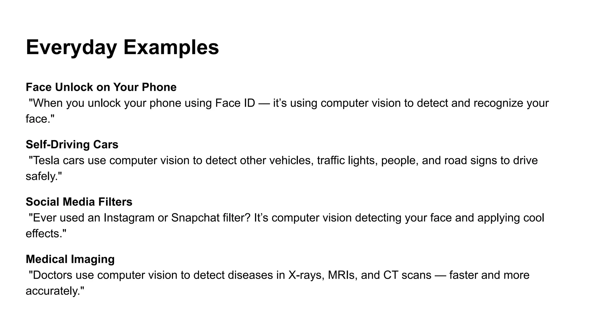 Everyday Examples
Face Unlock on Your Phone
"When you unlock your phone using Face ID — it’s using computer vision to detect and recognize your
face."
Self-Driving Cars
"Tesla cars use computer vision to detect other vehicles, traffic lights, people, and road signs to drive
safely."
Social Media Filters
"Ever used an Instagram or Snapchat filter? It’s computer vision detecting your face and applying cool
effects."
Medical Imaging
"Doctors use computer vision to detect diseases in X-rays, MRIs, and CT scans — faster and more
accurately."
 