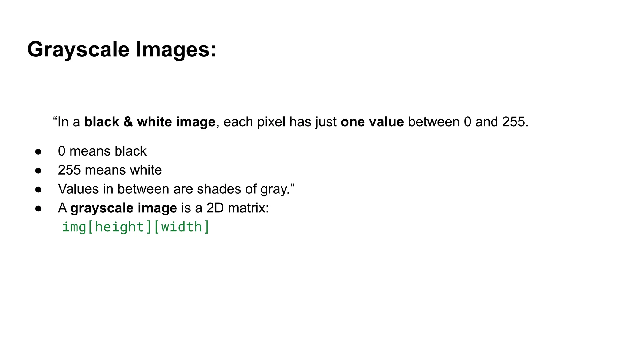 Grayscale Images:
“In a black & white image, each pixel has just one value between 0 and 255.
● 0 means black
● 255 means white
● Values in between are shades of gray.”
● A grayscale image is a 2D matrix:
img[height][width]
 