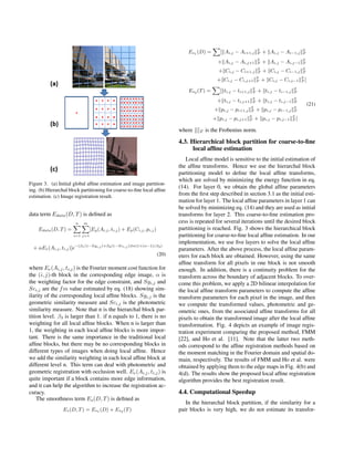 Figure 3. (a) Initial global afﬁne estimation and image partition-
ing. (b) Hierarchal block partitioning for coarse-to-ﬁne local afﬁne
estimation. (c) Image registration result.
data term Edata(D, T) is deﬁned as
Edata(D, T) =
n
i=1
m
j=1
[Eg(Ai,j, ti,j) + Ep(Ci,j, pi,j)
+ αEe(Ai,j, ti,j)]e−(β1(1−Sgi,j )+β2(1−Sci,j ))ln(1+(n−1)/β3)
(20)
where Ee(Ai,j, ti,j) is the Fourier moment cost function for
the (i, j)-th block in the corresponding edge image, α is
the weighting factor for the edge constraint, and Sgi,j and
Sci,j are the fm value estimated by eq. (18) showing sim-
ilarity of the corresponding local afﬁne blocks. Sgi,j is the
geometric similarity measure and Sci,j is the photometric
similarity measure. Note that n is the hierarchal block par-
tition level. β3 is larger than 1. if n equals to 1, there is no
weighting for all local afﬁne blocks. When n is larger than
1, the weighting in each local afﬁne blocks is more impor-
tant. There is the same importance in the traditional local
afﬁne blocks, but there may be no corresponding blocks in
different types of images when doing local afﬁne. Hence
we add the similarity weighting in each local afﬁne block at
different level n. This term can deal with photometric and
geometric registration with occlusion well. Ee(Ai,j, ti,j) is
quite important if a block contains more edge information,
and it can help the algorithm to increase the registration ac-
curacy.
The smoothness term Es(D, T) is deﬁned as
Es(D, T) = Es1 (D) + Es2 (T)
Es1 (D) = [ Ai,j − Ai+1,j
2
F + Ai,j − Ai−1,j
2
F
+ Ai,j − Ai,j+1
2
F + Ai,j − Ai,j−1
2
F
+ Ci,j − Ci+1,j
2
F + Ci,j − Ci−1,j
2
F
+ Ci,j − Ci,j+1
2
F + Ci,j − Ci,j−1
2
F ]
Es2 (T) = [ ti,j − ti+1,j
2
F + ti,j − ti−1,j
2
F
+ ti,j − ti,j+1
2
F + ti,j − ti,j−1
2
F
+ pi,j − pi+1,j
2
F + pi,j − pi−1,j
2
F
+ pi,j − pi,j+1
2
F + pi,j − pi,j−1
2
F ]
(21)
where F is the Frobenius norm.
4.3. Hierarchical block partition for coarse-to-ﬁne
local afﬁne estimation
Local afﬁne model is sensitive to the initial estimation of
the afﬁne transforms. Hence we use the hierarchal block
partitioning model to deﬁne the local afﬁne transforms,
which are solved by minimizing the energy function in eq.
(14). For layer 0, we obtain the global afﬁne parameters
from the ﬁrst step described in section 3.1 as the initial esti-
mation for layer 1. The local afﬁne parameters in layer 1 can
be solved by minimizing eq. (14) and they are used as initial
transforms for layer 2. This coarse-to-ﬁne estimation pro-
cess is repeated for several iterations until the desired block
partitioning is reached. Fig. 3 shows the hierarchical block
partitioning for coarse-to-ﬁne local afﬁne estimation. In our
implementation, we use ﬁve layers to solve the local afﬁne
parameters. After the above process, the local afﬁne param-
eters for each block are obtained. However, using the same
afﬁne transform for all pixels in one block is not smooth
enough. In addition, there is a continuity problem for the
transform across the boundary of adjacent blocks. To over-
come this problem, we apply a 2D bilinear interpolation for
the local afﬁne transform parameters to compute the afﬁne
transform parameters for each pixel in the image, and then
we compute the transformed values, photometric and ge-
ometric ones, from the associated afﬁne transforms for all
pixels to obtain the transformed image after the local afﬁne
transformation. Fig. 4 depicts an example of image regis-
tration experiment comparing the proposed method, FMM
[22], and Ho et al. [11]. Note that the latter two meth-
ods correspond to the afﬁne registration methods based on
the moment matching in the Fourier domain and spatial do-
main, respectively. The results of FMM and Ho et al. were
obtained by applying them to the edge maps in Fig. 4(b) and
4(d). The results show the proposed local afﬁne registration
algorithm provides the best registration result.
4.4. Computational Speedup
In the hierarchal block partition, if the similarity for a
pair blocks is very high, we do not estimate its transfor-
 