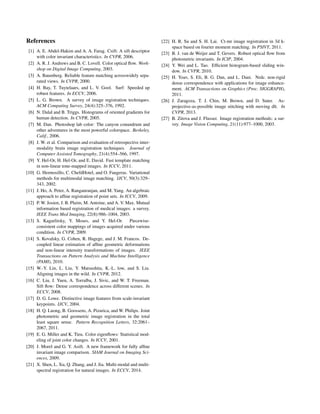 References
[1] A. E. Abdel-Hakim and A. A. Farag. Csift: A sift descriptor
with color invariant characteristics. In CVPR, 2006.
[2] A. R. J. Andrews and B. C. Lovell. Color optical ﬂow. Work-
shop on Digital Image Computing, 2003.
[3] A. Baumberg. Reliable feature matching acrosswidely sepa-
rated views. In CVPR, 2000.
[4] H. Bay, T. Tuytelaars, and L. V. Gool. Surf: Speeded up
robust features. In ECCV, 2006.
[5] L. G. Brown. A survey of image registration techniques.
ACM Computing Survey, 24(4):325–376, 1992.
[6] N. Dalal and B. Triggs. Histograms of oriented gradients for
human detection. In CVPR, 2005.
[7] M. Dan. Photoshop lab color: The canyon conundrum and
other adventures in the most powerful colorspace. Berkeley,
Calif., 2006.
[8] J. W. et al. Comparison and evaluation of retrospective inter-
modality brain image registration techniques. Journal of
Computer Assisted Tomography, 21(4):554–566, 1997.
[9] Y. Hel-Or, H. Hel-Or, and E. David. Fast template matching
in non-linear tone-mapped images. In ICCV, 2011.
[10] G. Hermosillo, C. ChefdHotel, and O. Faugeras. Variational
methods for multimodal image matching. IJCV, 50(3):329–
343, 2002.
[11] J. Ho, A. Peter, A. Ranganranjan, and M. Yang. An algebraic
approach to afﬁne registration of point sets. In ICCV, 2009.
[12] P. W. Josien, J. B. Pluim, M. Antoine, and A. V. Max. Mutual
information based registration of medical images: a survey.
IEEE Trans Med Imaging, 22(8):986–1004, 2003.
[13] S. Kagarlitsky, Y. Moses, and Y. Hel-Or. Piecewise-
consistent color mappings of images acquired under various
condition. In CVPR, 2009.
[14] S. Kovalsky, G. Cohen, R. Hagege, and J. M. Francos. De-
coupled linear estimation of afﬁne geometric deformations
and non-linear intensity transformations of images. IEEE
Transactions on Pattern Analysis and Machine Intelligence
(PAMI), 2010.
[15] W.-Y. Lin, L. Liu, Y. Matsushita, K.-L. low, and S. Liu.
Aligning images in the wild. In CVPR, 2012.
[16] C. Liu, J. Yuen, A. Torralba, J. Sivic, and W. T. Freeman.
Sift ﬂow: Dense correspondence across different scenes. In
ECCV, 2008.
[17] D. G. Lowe. Distinctive image features from scale-invariant
keypoints. IJCV, 2004.
[18] H. Q. Luong, B. Goossens, A. Pizurica, and W. Philips. Joint
photometric and geometric image registration in the total
least square sense. Pattern Recognition Letters, 32:2061–
2067, 2011.
[19] E. G. Miller and K. Tieu. Color eigenﬂows: Statistical mod-
eling of joint color changes. In ICCV, 2001.
[20] J. Morel and G. Y. Asift. A new framework for fully afﬁne
invariant image comparison. SIAM Journal on Imaging Sci-
ences, 2009.
[21] X. Shen, L. Xu, Q. Zhang, and J. Jia. Multi-modal and multi-
spectral registration for natural images. In ECCV, 2014.
[22] H. R. Su and S. H. Lai. Ct-mr image registration in 3d k-
space based on fourier moment matching. In PSIVT, 2011.
[23] B. J. van de Weijer and T. Gevers. Robust optical ﬂow from
photometric invariants. In ICIP, 2004.
[24] Y. Wei and L. Tao. Efﬁcient histogram-based sliding win-
dow. In CVPR, 2010.
[25] H. Yoav, S. Eli, B. G. Dan, and L. Dani. Nrdc. non-rigid
dense correspondence with applications for image enhance-
ment. ACM Transactions on Graphics (Proc. SIGGRAPH),
2011.
[26] J. Zaragoza, T. J. Chin, M. Brown, and D. Suter. As-
projective-as-possible image stitching with moving dlt. In
CVPR, 2013.
[27] B. Zitova and J. Flusser. Image registration methods: a sur-
vey. Image Vision Computing, 21(11):977–1000, 2003.
 