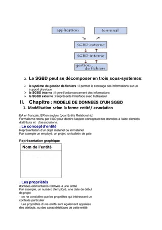 3. Le SGBD peut se décomposer en trois sous-systèmes:
 le système de gestion de fichiers : il permet le stockage des informations sur un
support physique
 le SGBD interne : il gère l'ordonnancement des informations
 le SGBD externe : il représente l'interface avec l'utilisateur
II. Chapitre : MODELE DE DONNEES D’UN SGBD
1. Modélisation selon la forme entité/ association
EA en français, ER en anglais (pour Entity Relationship)
Formalisme retenu par l'ISO pour décrire l'aspect conceptuel des données à l’aide d’entités
d’attributs et d’associations.
� Le conceptd’entité
Représentation d’un objet matériel ou immatériel
Par exemple un employé, un projet, un bulletin de paie
Représentation graphique
� Les propriétés
données élémentaires relatives à une entité
Par exemple, un numéro d’employé, une date de début
de projet
• on ne considère que les propriétés qui intéressent un
contexte particulier
• Les propriétés d’une entité sont également appelées
des attributs, ou des caractéristiques de cette entité
 