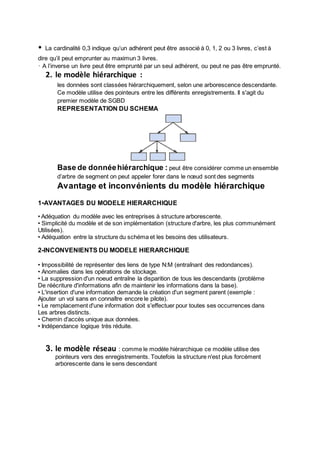 • La cardinalité 0,3 indique qu’un adhérent peut être associé à 0, 1, 2 ou 3 livres, c’est à
dire qu’il peut emprunter au maximun 3 livres.
• A l’inverse un livre peut être emprunté par un seul adhérent, ou peut ne pas être emprunté.
2. le modèle hiérarchique :
les données sont classées hiérarchiquement, selon une arborescence descendante.
Ce modèle utilise des pointeurs entre les différents enregistrements. Il s'agit du
premier modèle de SGBD
REPRESENTATION DU SCHEMA
Base de donnéehiérarchique : peut être considérer comme un ensemble
d’arbre de segment on peut appeler forer dans le nœud sont des segments
Avantage et inconvénients du modèle hiérarchique
1-AVANTAGES DU MODELE HIERARCHIQUE
•Adéquation du modèle avec les entreprises à structure arborescente.
• Simplicité du modèle et de son implémentation (structure d'arbre, les plus communément
Utilisées).
• Adéquation entre la structure du schéma et les besoins des utilisateurs.
2-INCONVENIENTS DU MODELE HIERARCHIQUE
• Impossibilité de représenter des liens de type N:M (entraînant des redondances).
• Anomalies dans les opérations de stockage.
• La suppression d'un noeud entraîne la disparition de tous les descendants (problème
De réécriture d'informations afin de maintenir les informations dans la base).
• L'insertion d'une information demande la création d'un segment parent (exemple :
Ajouter un vol sans en connaître encore le pilote).
• Le remplacement d'une information doit s'effectuer pour toutes ses occurrences dans
Les arbres distincts.
• Chemin d'accès unique aux données.
• Indépendance logique très réduite.
3. le modèle réseau : comme le modèle hiérarchique ce modèle utilise des
pointeurs vers des enregistrements. Toutefois la structure n'est plus forcément
arborescente dans le sens descendant
 