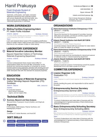 COMMITTEE EXPERIENCE
Entrepreneurship Seminar Secretary
Entrepreneurship Seminar (SIP)
2016 Surabaya, Indonesia
Entrepreneurship Seminar is an event for materials engineering college
entrepreneurship education to grow and develop the soul of entrepreneur.
Tasks :
To record of attendance and make letter of licensing with the
acknowledgement of general secretary of Semi-Autonomous
Institution Entrepreneur.
Liasion Organizer (LO)
Graduation 113
11/2016 Surabaya, Indonesia
Directly handling the guest, and responsible for all the need of
the guest.
Liasion Organizer is a part of event organizer for the graduation 113
Tasks :
Islamic Dawah Institution Ash-Kahﬁ 2017/2018
(08/2016 – 11/2017)
Staﬀ of Syiar Department
Arrange an event for purpose of remembering sunnah the prophet
Muhammad S.A.W. and make a poster for th event.
Basic Entrepreneurship Schooling Secretary
Basic Entrepreneurship Schooling (BES)
2016 Surabaya, Indonesia
Basic Entrepreneurship Schooling is an event for introducing and to
develop the soul of entrepreneur to materials engineering college.
Tasks :
To record of attendance and make letter of licensing with the
acknowledgement of general secretary of Semi-Autonomous
Institution Entrepreneur.
pressure test using ISO standard for mechanical properties and
water absorption test with ISO standard for physical properties.
Hanif Prakusya
Fresh Graduate Student of
Materials Engineering
hanifprakusya29@gmail.com
+6281284435840
Depok, Indonesia
linkedin.com/in/hanif-prakusya
ORGANIZATIONS
Semi-Autonomous Institution Entrepreneur 17/18
(08/2017 – 11/2018)
General Secretary
Islamic Dawah Institution Ash-Kahﬁ 2017/2018
(08/2017 – 11/2018)
Vice-President of Human Relation Department
Semi-Autonomous Institution Entrepreneurship 17/18
(08/2016 – 11/2017)
Staﬀ of Merchandise Department
Optimistic, enthusiastic, and highly motivated
Materials Engineering fresh graduate student
with proven leadership and technical skills, who
likes to seek out new challenges. He has an
internship experiences in Indonesia.
Record the document for the proposal of committee, licensing
letter place and activities, and discuss activities program with
the director for staﬀ of entrepreneur.
Coordinate between internal staﬀ and coordinator for make relation
better or to keep the relation so as before.
Arrange and ready stock the merchandise for internal and external
of materials society in material engineering department.
Field of interest: Management, Metallurgy,
Automotive, NDT, Corrosion Engineering,
and Materials Selection
WORK EXPERIENCES
07/2018 – 08/2019
Melting Facilities Engineering Intern
PT. Asian Proﬁle Indosteel
Surabaya, Indonesia
Tasks :
Learn and analyzed about cause of the escalating solidiﬁcation
speed of molten metal in ladle furnace and CCM (Continous Casting
machine) for the outbrake of billet on initial casting.
PT. Asian Proﬁle Indosteel was founded as a company engaged in steel
milling (Integrated Steel Mill) in Indonesia.
Technical Skills
Business, Research and Data Analysis
Microsoft Word, Powerpoint, Excel & Outlook, and OriginLab.
Design
CorelDraw X7, Adobe Illustrator, and AutoCAD
SOFT SKILLS
Flexibility
Problem-SolvingLeadership Teamwork
Verbal and Written Communication Loyalty
EDUCATION
09/2015 – 09/2019
Bachelor Degree of Materials Engineering
Institut Teknologi Sepuluh Nopember (ITS)
Surabaya
GPA : 3.48 of 4.0
Activities
Conducted research
about cement composite,
organic, and non organic ﬁller.
Engineering
FTIR Analysis, SEM Analysis, Polymer Synthesis, and
Metallography Analysis.
LABORATORY EXPERIENCE
Material Inovative Laboratory Member
Sepuluh Nopember Institut e of Technology,
Materials Engineering Department
01/2019 – 07/2019 Surabaya, Indonesia
Tasks :
Conduct undergraduate thesis resarch about eﬀect of
polypropylene waste and rice husk ﬁller composition on the
physical and mechanical properties of composite for cement
bonded particle board application standard with bending test and
 