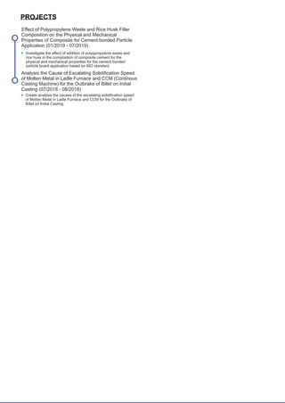 particle board application based on ISO standard.
Casting (07/2018 - 08/2018)
PROJECTS
Analysis the Cause of Escalating Solidiﬁcation Speed
of Molten Metal in Ladle Furnace and CCM (Continous
Casting Machine) for the Outbrake of Billet on Initial
Create analysis the causes of the escalating solidiﬁcation speed
of Molten Metal in Ladle Furnace and CCM for the Outbrake of
Billet on Initial Casting.
Eﬀect of Polypropylene Waste and Rice Husk Filler
Composition on the Physical and Mechanical
Properties of Composite for Cement bonded Particle
Application (01/2019 - 07/2019)
Investigate the eﬀect of addition of polyppropylene waste and
rice husk in the composition of composite cement for the
physical and mechanical properties for the cement bonded
 