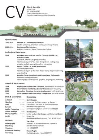 CV
Dikesh Shrestha
17/11/1992
Tel: +61420446717
Email: diseezdikes@gmail.com
Portfolio: www.issuu.com/dikeshshrestha
Qualifications:
2017-2018	 Masters of Landscape Architecture
		Deakin University, Wterfront campus, Geelong, Victoria
2009-2014	 Bachelors of Architecture
		Pokhara University, Nepal Engineering College
Professional Experience:
2016		 Amity Architectural and Interior Construction Pvt Ltd,
	 	 Gabahal, Patan
		 Architect, Interior Designer(6 months)
		Working as a part of the main design team, visiting sites, 	
		 drawing and site supervision, client interaction
2015	 	 Design Cell Pvt Ltd, Naxal, Kathmandu
		 Architect (18 months)
		Working as a part of the main design team, designing drawing 	
		and detailing
2013	 	 Creative Circle Consultants, Old Baneshwor, Kathmandu
		 Intern Architect (6 months)
		Learning about architecture, graphics, drafting and modelling
Awards & Recocnitions:
2018 	 	 Paperspace Architectural Exhibition, Exhibitee for Masterclass
2017	 	 International Meritorious Scholarship at Deakin University
2014	 	 Karmalaya Workshop for rural development, 1st Prize Winner
2013	 	 Asian paint Architectural design competition, 1st Prize Winner
References:
Gavin Pocock
Landscape Architect, Owner at Garden
Consultants, Lecturer at Deakin University
(Masterclass supervisor)
gavin.pocock@gmail.com /+61438066159
David Johnes
Senior Lecturer Landscape Architecture at Deakin
University
david.jones@deakin.edu.au / +61 3 522 78763
Tracy Tran
Architect at Bruce Hendersons Architects
(Workmate/ Classmate)
+61435626999
Donna Puglia
Chef (Workmate) /+61455027774
Skills & Experience:
Autocad              
Sketchup
Vray
Lumion
Adobe Photoshop
Adobe Indesign
Microsoft Office
ArcGis
*****
*****
****
***
****
***
****
**
Interests:
Photography
Sketching
Visual arts
Caricature drawings
Travelling
 