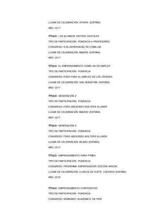 10
LUGAR DE CELEBRACIÓN: VITORIA (ESPAÑA)
AÑO: 2017
TÍTULO: LOS ALUMNOS NATIVOS DIGITALES
TIPO DE PARTICIPACIÓN: PONENCIA A PROFESORES
CONGRESO: ICAI-UNIVERSIDAD DE COMILLAS
LUGAR DE CELEBRACIÓN: MADRID (ESPAÑA)
AÑO: 2017
TÍTULO: EL EMPRENDIMIENTO COMO VIA DE EMPLEO
TIPO DE PARTICIPACIÓN: PONENCIA
CONGRESO: FORO PARA EL EMPLEO DE LOS JÓVENES
LUGAR DE CELEBRACIÓN: SAN SEBASTIÁN (ESPAÑA)
AÑO: 2017
TÍTULO: GENERACIÓN Z
TIPO DE PARTICIPACIÓN: PONENCIA
CONGRESO: FORO ASESORES WOLTERS KLUWER
LUGAR DE CELEBRACIÓN: MADRID (ESPAÑA)
AÑO: 2017
TÍTULO: GENERACIÓN Z
TIPO DE PARTICIPACIÓN: PONENCIA
CONGRESO: FORO ASESORES WOLTERS KLUWER
LUGAR DE CELEBRACIÓN: BILBAO (ESPAÑA)
AÑO: 2017
TÍTULO: EMPRENDIMIENTO PARA PYMES
TIPO DE PARTICIPACIÓN: PONENCIA
CONGRESO: PROGRAMA EMPRENDEDOR. EDICIÓN INNOVA
LUGAR DE CELEBRACIÓN: CUACOS DE YUSTE. CÁCERES (ESPAÑA).
AÑO: 2018
TÍTULO: EMPRENDIMIENTO CORPORATIVO
TIPO DE PARTICIPACIÓN: PONENCIA
CONGRESO: SEMINARIO ACADEMICO DE IYEM
 