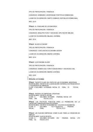 12
TIPO DE PARTICIPACIÓN: PONENCIA
CONGRESO: SEMINARIO UNIVERSIDAD PONTIFICIA DOMINICANA
LUGAR DE CELEBRACIÓN: SANTO DOMINGO (REPÚBLICA DOMINCANA)
AÑO: 2019
TÍTULO: EL CONSUMO DE LOS MAYORES
TIPO DE PARTICIPACIÓN: PONENCIA
CONGRESO: ARQUITECTURA Y SOCIEDAD. DIPUTACION MÁLAGA
LUGAR DE CELEBRACIÓN: MALAGA (ESPAÑA)
AÑO: 2019
TÍTULO: SILVER ECONOMY
TIPO DE PARTICIPACIÓN: PONENCIA
CONGRESO: II ENCUENTRO ECONOMÍA SENIOR
LUGAR DE CELEBRACIÓN: MADRID (ESPAÑA)
AÑO: 2019
TÍTULO: LA ECONOMÍA SILVER
TIPO DE PARTICIPACIÓN: PONENCIA
CONGRESO: DEMOS 2020. FORO FUNDACIONES Y SOCIEDAD CIVIL
LUGAR DE CELEBRACIÓN: MADRID (ESPAÑA)
AÑO: 2020
Artículos en revistas
TÍTULO: TALENTO CLAVE DEL ÉXITO DE LAS ECONOMÍAS MODERNAS
REVISTA/LIBRO: REVISTA DE LA ASOCIACIÓN ESPAÑOLA DE FINANCIEROS
Y TESOREROS DE EMPRESA.
CLAVE: A VOLUMEN: 18 PÁGINAS, INICIAL: 25 FINAL: 35 FECHA:
2008
TÍTULO: VIVEROS DE EMPRESAS CREATIVAS
REVISTA/LIBRO: REVISTA PECAM
CLAVE: A VOLUMEN: OCTUBRE PÁGINAS, INICIAL: 281
FINAL: 288 FECHA: 2012
TÍTULO: LAS POLÍTICAS PÚBLICAS PARA LA PROMOCIÓN DE LA
CAPACIDAD EMPRENDEDORA EN ESPAÑA
REVISTA/LIBRO: REVISTA ECONOMISTAS. COLEGIO ECONOMISTAS
CLAVE: A VOLUMEN: 132 nº Septiembre PÁGINAS,
INICIAL: FINAL: FECHA: 2012
TÍTULO: LAS NUEVAS EMPRESAS COMO CLAVE PARA LA CREACION DE
EMPLEO
REVISTA/LIBRO: NUEVA REVISTA
CLAVE: A VOLUMEN: OCTUBRE 262 PÁGINAS, INICIAL: 275
FINAL: 82 FECHA: 2014
 