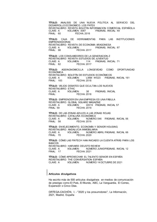 13
TÍTULO: ANALISIS DE UNA NUEVA POLITICA AL SERVICIO DEL
DESARROLLO ECONOMICO. LOS PATEX
REVISTA/LIBRO: REVISTA BOLETIN INFORMACION COMERCIAL ESPAÑOLA
CLAVE: A VOLUMEN: 3087 PÁGINAS, INICIAL: 49
FINAL: 60 FECHA: 2016
TÍTULO: CAJA DE HERRAMIENTAS PARA LAS INSTITUCIONES
EMPRENDEDORAS
REVISTA/LIBRO: REVISTA DE ECONOMIA ARAGONESA
CLAVE: A VOLUMEN: PÁGINAS, INICIAL: 87
FINAL: 98 FECHA: 2017
TÍTULO: LOS CONSUMIDORES DE LA GENERACION Z
REVISTA/LIBRO: REVISTA ESTUDIOS DE JUVENTUD
CLAVE: A VOLUMEN: 114 PÁGINAS, INICIAL: 71
FINAL: 82 FECHA: 2017
TÍTULO: AGEINGNOMICS.LA LONGEVIDAD COMO OPORTUNIDAD
ECONÓMICA
REVISTA/LIBRO: BOLETÍN DE ESTUDIOS ECONÓMICOS
CLAVE: A VOLUMEN: LXXIII Nº223 PÁGINAS, INICIAL 161
FINAL: 183 FECHA: 2018
TÍTULO: VIEJOS DEBATES QUE OCULTAN LOS NUEVOS
REVISTA/LIBRO: ETHIC
CLAVE: A VOLUMEN: 38 PÁGINAS, INICIAL
FINAL: FECHA: 2018
TÍTULO: EMPRENDER EN UNA EMPRESA ES UNA FÁBULA
REVISTA/LIBRO: GLOBAL SQUARE MAGAZINE
CLAVE: A VOLUMEN: I/2019 PÁGINAS, INICIAL 57
FINAL: 59 FECHA: 2019
TÍTULO: DE LAS ZONAS AZULES A LAS ZONAS ROJAS
REVISTA/LIBRO: CATALUÑA ECONÓMICA
CLAVE: A VOLUMEN: NÚMERO 546 PÁGINAS, INICIAL 56
FINAL: 58 FECHA: 2019
TÍTULO: ENVEJECIMIENTO, ECONOMÍA Y SENIOR HOUSING
REVISTA/LIBRO: ANDALUCIA INMOBILIARIA
CLAVE: A VOLUMEN: NÚMERO ABRIL PÁGINAS, INICIAL 66
FINAL: 70 FECHA: 2020
TÍTULO: CÓMO LAS FINTECH HAN INICIADO LA CUENTA ATRÁS PARA LOS
BANCOS
REVISTA/LIBRO: HARVARD DEUSTO REVIEW
CLAVE: A VOLUMEN: NÚMERO JUNIOPÁGINAS, INICIAL 12
FINAL: 17 FECHA: 2021
TÍTULO: CÓMO APROVECHAR EL TALENTO SENIOR EN ESPAÑA
REVISTA/LIBRO: THE CONVERSATION ESPAÑA
CLAVE: A VOLUMEN: NÚMERO 14 OCTUBRE DE 2021
Artículos divulgativos
Ha escrito más de 500 artículos divulgativos en medios de comunicación
de prestigio como El País, El Mundo, ABC, La Vanguardia, El Correo,
Expansión o Cinco Días.
ORTEGA-CACHÓN, I. - "2020 y los prosumidores", La Información,
2021, Madrid, España
 