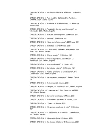 14
ORTEGA-CACHÓN, I., "La Reforma laboral de la Navidad", 20 Minutos,
2021
ORTEGA-CACHÓN, I. - "Los invisibles digitales", Blog Fundación
MAPFRE, 2021, Madrid, España
ORTEGA-CACHÓN, I., "California en el Mediterráneo", La verdad de
Murcia, 2021
ORTEGA-CACHÓN, I. - "La palabra del año para Cambridge", La
Información, 2021, Madrid, España
ORTEGA-CACHÓN, I., "El huevo de la serpiente", 20 Minutos, 2021
ORTEGA-CACHÓN, I., "Omicron", 20 Minutos, 2021
ORTEGA-CACHÓN, I., "Greta se ha hecho mayor", 20 Minutos, 2021
ORTEGA-CACHÓN, I., "El trabajo silver” El Mundo, 2021
ORTEGA-CACHÓN, I. - "De los zeta a los silvers”, Blog IFEMA. Vida
Silver, 2021, Madrid, España
ORTEGA-CACHÓN, I., "El gran apagón", 20 Minutos, 2021
ORTEGA-CACHÓN, I. - "No es la pandemia, es el futuro", La
Información, 2021, Madrid, España
ORTEGA-CACHÓN, I., "El unicornio vasco", El Correo, 2021
ORTEGA-CACHÓN, I., "La tinta del calamar", 20 Minutos, 2021
ORTEGA-CACHÓN, I. - "Cómo aprovechar el talento senior", The
Conversation, 2021, Madrid, España
ORTEGA-CACHÓN, I., "Un mapa para no perderse", Revista Capital,
2021
ORTEGA-CACHÓN, I., "Botellones", 20 Minutos, 2021
ORTEGA-CACHÓN, I. - "Angela", La Información, 2021, Madrid, España
ORTEGA-CACHÓN, I. - "Una nueva era", Blog Fundación MAPFRE,
2021, Madrid, España
ORTEGA-CACHÓN, I., "La buena tecnología", El Mundo, 2021
ORTEGA-CACHÓN, I., "El metaverso de Mark", 20 Minutos, 2021
ORTEGA-CACHÓN, I., "Volver", 20 Minutos, 2021
ORTEGA-CACHÓN, I., "Un gemelo para la ola de calor", 20 Minutos,
2021
ORTEGA-CACHÓN, I. - "La economía de la soledad", La Información,
2021, Madrid, España
ORTEGA-CACHÓN, I., "Generación fluida", El Correo, 2021
ORTEGA-CACHÓN, I., "La distopia del iphone” El Economista, 2021
 