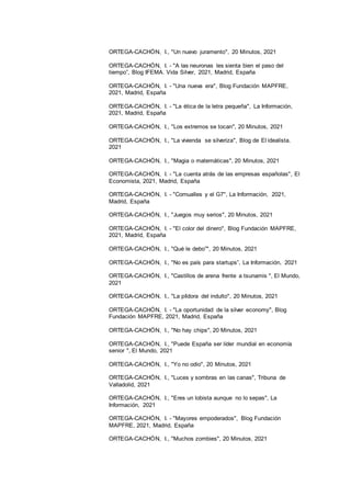 15
ORTEGA-CACHÓN, I., "Un nuevo juramento", 20 Minutos, 2021
ORTEGA-CACHÓN, I. - "A las neuronas les sienta bien el paso del
tiempo”, Blog IFEMA. Vida Silver, 2021, Madrid, España
ORTEGA-CACHÓN, I. - "Una nueva era", Blog Fundación MAPFRE,
2021, Madrid, España
ORTEGA-CACHÓN, I. - "La ética de la letra pequeña", La Información,
2021, Madrid, España
ORTEGA-CACHÓN, I., "Los extremos se tocan", 20 Minutos, 2021
ORTEGA-CACHÓN, I., "La vivienda se silveriza", Blog de El idealista.
2021
ORTEGA-CACHÓN, I., "Magia o matemáticas", 20 Minutos, 2021
ORTEGA-CACHÓN, I. - "La cuenta atrás de las empresas españolas", El
Economista, 2021, Madrid, España
ORTEGA-CACHÓN, I. - "Cornualles y el G7", La Información, 2021,
Madrid, España
ORTEGA-CACHÓN, I., "Juegos muy serios", 20 Minutos, 2021
ORTEGA-CACHÓN, I. - "El color del dinero", Blog Fundación MAPFRE,
2021, Madrid, España
ORTEGA-CACHÓN, I., "Qué le debo”", 20 Minutos, 2021
ORTEGA-CACHÓN, I., "No es país para startups”, La Información, 2021
ORTEGA-CACHÓN, I., "Castillos de arena frente a tsunamis ", El Mundo,
2021
ORTEGA-CACHÓN, I., "La píldora del indulto", 20 Minutos, 2021
ORTEGA-CACHÓN, I. - "La oportunidad de la silver economy", Blog
Fundación MAPFRE, 2021, Madrid, España
ORTEGA-CACHÓN, I., "No hay chips", 20 Minutos, 2021
ORTEGA-CACHÓN, I., "Puede España ser líder mundial en economía
senior ", El Mundo, 2021
ORTEGA-CACHÓN, I., "Yo no odio", 20 Minutos, 2021
ORTEGA-CACHÓN, I., "Luces y sombras en las canas", Tribuna de
Valladolid, 2021
ORTEGA-CACHÓN, I., "Eres un lobista aunque no lo sepas", La
Información, 2021
ORTEGA-CACHÓN, I. - "Mayores empoderados", Blog Fundación
MAPFRE, 2021, Madrid, España
ORTEGA-CACHÓN, I., "Muchos zombies", 20 Minutos, 2021
 
