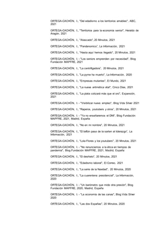 16
ORTEGA-CACHÓN, I., "Del edadismo a los territorios amables", ABC,
2021
ORTEGA-CACHÓN, I., "Territorios para la economía senior", Heraldo de
Aragón, 2021
ORTEGA-CACHÓN, I., "Atascado", 20 Minutos, 2021
ORTEGA-CACHÓN, I., "Pandenomics”, La Información, 2021
ORTEGA-CACHÓN, I., "Hasta aquí hemos llegado", 20 Minutos, 2021
ORTEGA-CACHÓN, I. - "Los seniors emprenden por necesidad", Blog
Fundación MAPFRE, 2021
ORTEGA-CACHÓN, I., "La centrifigadora”, 20 Minutos, 2021
ORTEGA-CACHÓN, I., "La pyme ha muerto", La Información, 2020
ORTEGA-CACHÓN, I., "Empresas mutantes", El Mundo, 2021
ORTEGA-CACHÓN, I., "La nueva aritmética vital", Cinco Días, 2021
ORTEGA-CACHÓN, I., "La plata cotizará más que el oro", Expansión,
2021
ORTEGA-CACHÓN, I. - "Visibilizar nuevo empleo", Blog Vida Silver 2021
ORTEGA-CACHÓN, I., "Raperos, youtubers y otros”, 20 Minutos, 2021
ORTEGA-CACHÓN, I. - "Ya no enseñaremos el DNI", Blog Fundación
MAPFRE, 2021, Madrid, España
ORTEGA-CACHÓN, I., "No en mi nombre", 20 Minutos, 2021
ORTEGA-CACHÓN, I., "El teflón pasa de la sarten al liderazgo”, La
Información, 2021
ORTEGA-CACHÓN, I., "Lola Flores y los youtubers", 20 Minutos, 2021
ORTEGA-CACHÓN, I. - "No renunciemos a la ética en tiempos de
pandemia", Blog Fundación MAPFRE, 2021, Madrid, España
ORTEGA-CACHÓN, I., "El deshielo", 20 Minutos, 2021
ORTEGA-CACHÓN, I., "Edadismo laboral", El Correo, 2021
ORTEGA-CACHÓN, I., "La serie de la Navidad", 20 Minutos, 2020
ORTEGA-CACHÓN, I., "La cuarentena presidencial", La Información,
2020
ORTEGA-CACHÓN, I. - "Un barómetro que mide otra presión", Blog
Fundación MAPFRE, 2020, Madrid, España
ORTEGA-CACHÓN, I. - "La economía de las canas", Blog Vida Silver
2020
ORTEGA-CACHÓN, I., "Las dos Españas", 20 Minutos, 2020
 