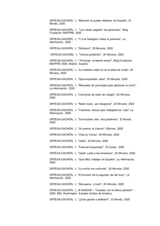 17
ORTEGA-CACHÓN, I., "Marshall no puede olvidarse de España", El
Mundo, 2020
ORTEGA-CACHÓN, I. - "Los robots pagarán las pensiones", Blog
Fundación MAPFRE, 2020
ORTEGA-CACHÓN, I., "Y si el hidrógeno fuese la panacea", La
Información, 2020
ORTEGA-CACHÓN, I., "Distópico", 20 Minutos, 2020
ORTEGA-CACHÓN, I., "Vamos perdiendo", 20 Minutos, 2020
ORTEGA-CACHÓN, I. - "Promover el talento senior", Blog Fundación
MAPFRE 2020, Madrid, España
ORTEGA-CACHÓN, I., "La mediana edad no es la edad de moda", 20
Minutos, 2020
ORTEGA-CACHÓN, I., "Que emprendan ellos", 20 Minutos, 2020
ORTEGA-CACHÓN, I., "Manuales de psicología para gestionar la crisis",
La Información, 2020
ORTEGA-CACHÓN, I., "Lecciones de patio de colegio", 20 Minutos,
2020
ORTEGA-CACHÓN, I., "Nada nuevo, por desgracia", 20 Minutos, 2020
ORTEGA-CACHÓN, I., "Viviremos menos pero trabajaremos más", La
Información, 2020
ORTEGA-CACHÓN, I., "Schumpeter vivió otra pandemia", El Mundo,
2020
ORTEGA-CACHÓN, I., "Un premio al civismo", 65ymas, 2020
ORTEGA-CACHÓN, I., "Vida en Venus", 20 Minutos, 2020
ORTEGA-CACHÓN, I., "Ojalá", 20 Minutos, 2020
ORTEGA-CACHÓN, I., "Falacias Impositivas", El Correo, 2020
ORTEGA-CACHÓN, I., "Quién cuida a las empresas", 20 Minutos, 2020
ORTEGA-CACHÓN, I., "Qué difícil trabajar en España", La Información,
2020
ORTEGA-CACHÓN, I., "La noche me confunde", 20 Minutos, 2020
ORTEGA-CACHÓN, I., "El tsunami de la segunda ola del virus", La
Información, 2020
ORTEGA-CACHÓN, I., "Renovarse o morir", 20 Minutos, 2020
ORTEGA-CACHÓN, I., M.SANCHO - "Cuidado con el efecto péndulo" -
2020, BID, Washington, Estados Unidos de América
ORTEGA-CACHÓN, I., "¿Eres gacela o elefante?", El Mundo, 2020
 