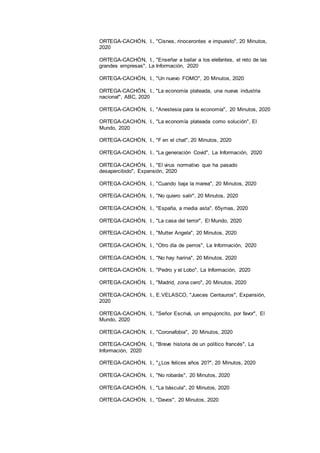 18
ORTEGA-CACHÓN, I., "Cisnes, rinocerontes e impuesto", 20 Minutos,
2020
ORTEGA-CACHÓN, I., "Enseñar a bailar a los elefantes, el reto de las
grandes empresas", La Información, 2020
ORTEGA-CACHÓN, I., "Un nuevo FOMO", 20 Minutos, 2020
ORTEGA-CACHÓN, I., "La economía plateada, una nueva industria
nacional", ABC, 2020
ORTEGA-CACHÓN, I., "Anestesia para la economía", 20 Minutos, 2020
ORTEGA-CACHÓN, I., "La economía plateada como solución", El
Mundo, 2020
ORTEGA-CACHÓN, I., "F en el chat", 20 Minutos, 2020
ORTEGA-CACHÓN, I., "La generación Covid", La Información, 2020
ORTEGA-CACHÓN, I., "El virus normativo que ha pasado
desapercibido", Expansión, 2020
ORTEGA-CACHÓN, I., "Cuando baja la marea", 20 Minutos, 2020
ORTEGA-CACHÓN, I., "No quiero salir", 20 Minutos, 2020
ORTEGA-CACHÓN, I., "España, a media asta", 65ymas, 2020
ORTEGA-CACHÓN, I., "La casa del terror", El Mundo, 2020
ORTEGA-CACHÓN, I., "Mutter Angela", 20 Minutos, 2020
ORTEGA-CACHÓN, I., "Otro día de perros", La Información, 2020
ORTEGA-CACHÓN, I., "No hay harina", 20 Minutos, 2020
ORTEGA-CACHÓN, I., "Pedro y el Lobo", La Información, 2020
ORTEGA-CACHÓN, I., "Madrid, zona cero", 20 Minutos, 2020
ORTEGA-CACHÓN, I., E.VELASCO, "Jueces Centauros", Expansión,
2020
ORTEGA-CACHÓN, I., "Señor Escrivá, un empujoncito, por favor", El
Mundo, 2020
ORTEGA-CACHÓN, I., "Coronafobia", 20 Minutos, 2020
ORTEGA-CACHÓN, I., "Breve historia de un político francés", La
Información, 2020
ORTEGA-CACHÓN, I., "¿Los felices años 20?", 20 Minutos, 2020
ORTEGA-CACHÓN, I., "No robarás", 20 Minutos, 2020
ORTEGA-CACHÓN, I., "La báscula", 20 Minutos, 2020
ORTEGA-CACHÓN, I., "Davos", 20 Minutos, 2020
 