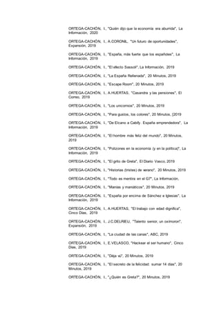19
ORTEGA-CACHÓN, I., "Quién dijo que la economía era aburrida", La
Información, 2020
ORTEGA-CACHÓN, I., A.CORONIL, "Un futuro de oportunidades",
Expansión, 2019
ORTEGA-CACHÓN, I., "España, más fuerte que los españoles", La
Información, 2019
ORTEGA-CACHÓN, I., "El efecto Sassoli", La Información, 2019
ORTEGA-CACHÓN, I., "La España Rellenada", 20 Minutos, 2019
ORTEGA-CACHÓN, I., "Escape Room", 20 Minutos, 2019
ORTEGA-CACHÓN, I., A.HUERTAS, "Casandra y las pensiones", El
Correo, 2019
ORTEGA-CACHÓN, I., "Los unicornios", 20 Minutos, 2019
ORTEGA-CACHÓN, I., "Para gustos, los colores", 20 Minutos, [2019
ORTEGA-CACHÓN, I., "De Elcano a Cabify. España emprendedora", La
Información, 2019
ORTEGA-CACHÓN, I., "El hombre más feliz del mundo", 20 Minutos,
2019
ORTEGA-CACHÓN, I., "Polizones en la economía (y en la política)", La
Información, 2019
ORTEGA-CACHÓN, I., "El grito de Greta", El Diario Vasco, 2019
ORTEGA-CACHÓN, I., "Historias (tristes) de verano", 20 Minutos, 2019
ORTEGA-CACHÓN, I., "Todo es mentira en el G7", La Información,
ORTEGA-CACHÓN, I., "Manías y maniáticos", 20 Minutos, 2019
ORTEGA-CACHÓN, I., "España por encima de Sánchez e Iglesias", La
Información, 2019
ORTEGA-CACHÓN, I., A.HUERTAS, "El trabajo con edad dignifica",
Cinco Días, 2019
ORTEGA-CACHÓN, I., J.C.DELRIEU, "Talento senior, un oxímoron",
Expansión, 2019
ORTEGA-CACHÓN, I., "La ciudad de las canas", ABC, 2019
ORTEGA-CACHÓN, I., E.VELASCO, "Hackear el ser humano", Cinco
Días, 2019
ORTEGA-CACHÓN, I., "Dèja vú", 20 Minutos, 2019
ORTEGA-CACHÓN, I., "El secreto de la felicidad: sumar 14 días", 20
Minutos, 2019
ORTEGA-CACHÓN, I., "¿Quién es Greta?", 20 Minutos, 2019
 