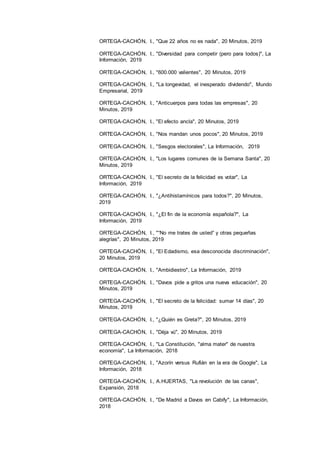 20
ORTEGA-CACHÓN, I., "Que 22 años no es nada", 20 Minutos, 2019
ORTEGA-CACHÓN, I., "Diversidad para competir (pero para todos)", La
Información, 2019
ORTEGA-CACHÓN, I., "600.000 valientes", 20 Minutos, 2019
ORTEGA-CACHÓN, I., "La longevidad, el inesperado dividendo", Mundo
Empresarial, 2019
ORTEGA-CACHÓN, I., "Anticuerpos para todas las empresas", 20
Minutos, 2019
ORTEGA-CACHÓN, I., "El efecto ancla", 20 Minutos, 2019
ORTEGA-CACHÓN, I., "Nos mandan unos pocos", 20 Minutos, 2019
ORTEGA-CACHÓN, I., "Sesgos electorales", La Información, 2019
ORTEGA-CACHÓN, I., "Los lugares comunes de la Semana Santa", 20
Minutos, 2019
ORTEGA-CACHÓN, I., "El secreto de la felicidad es votar", La
Información, 2019
ORTEGA-CACHÓN, I., "¿Antihistamínicos para todos?", 20 Minutos,
2019
ORTEGA-CACHÓN, I., "¿El fin de la economía española?", La
Información, 2019
ORTEGA-CACHÓN, I., "“No me trates de usted” y otras pequeñas
alegrías", 20 Minutos, 2019
ORTEGA-CACHÓN, I., "El Edadismo, esa desconocida discriminación",
20 Minutos, 2019
ORTEGA-CACHÓN, I., "Ambidiestro", La Información, 2019
ORTEGA-CACHÓN, I., "Davos pide a gritos una nueva educación", 20
Minutos, 2019
ORTEGA-CACHÓN, I., "El secreto de la felicidad: sumar 14 días", 20
Minutos, 2019
ORTEGA-CACHÓN, I., "¿Quién es Greta?", 20 Minutos, 2019
ORTEGA-CACHÓN, I., "Dèja vú", 20 Minutos, 2019
ORTEGA-CACHÓN, I., "La Constitución, "alma mater" de nuestra
economía", La Información, 2018
ORTEGA-CACHÓN, I., "Azorín versus Rufián en la era de Google", La
Información, 2018
ORTEGA-CACHÓN, I., A.HUERTAS, "La revolución de las canas",
Expansión, 2018
ORTEGA-CACHÓN, I., "De Madrid a Davos en Cabify", La Información,
2018
 