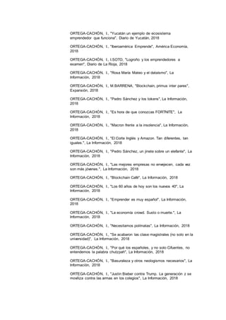 21
ORTEGA-CACHÓN, I., "Yucatán un ejemplo de ecosistema
emprendedor que funciona", Diario de Yucatán, 2018
ORTEGA-CACHÓN, I., "Iberoamérica Emprende", América Economía,
2018
ORTEGA-CACHÓN, I., I.SOTO, "Logroño y los emprendedores a
examen", Diario de La Rioja, 2018
ORTEGA-CACHÓN, I., "Rosa María Mateo y el dataísmo", La
Información, 2018
ORTEGA-CACHÓN, I., M.BARRENA, "Blockchain, primus inter pares",
Expansión, 2018
ORTEGA-CACHÓN, I., "Pedro Sánchez y los tokens", La Información,
2018
ORTEGA-CACHÓN, I., "Es hora de que conozcas FORTNITE", La
Información, 2018
ORTEGA-CACHÓN, I., "Macron frente a la insolencia", La Información,
2018
ORTEGA-CACHÓN, I., "El Corte Inglés y Amazon. Tan diferentes, tan
iguales.", La Información, 2018
ORTEGA-CACHÓN, I., "Pedro Sánchez, un jinete sobre un elefante", La
Información, 2018
ORTEGA-CACHÓN, I., "Las mejores empresas no envejecen, cada vez
son más jóvenes.", La Información, 2018
ORTEGA-CACHÓN, I., "Blockchain Café", La Información, 2018
ORTEGA-CACHÓN, I., "Los 60 años de hoy son los nuevos 40", La
Información, 2018
ORTEGA-CACHÓN, I., "Emprender es muy español", La Información,
2018
ORTEGA-CACHÓN, I., "La economía crowd. Susto o muerte.", La
Información, 2018
ORTEGA-CACHÓN, I., "Necesitamos polímatas", La Información, 2018
ORTEGA-CACHÓN, I., "Se acabaron las clase magistrales (no solo en la
universidad)", La Información, 2018
ORTEGA-CACHÓN, I., "Por qué los españoles, y no solo Cifuentes, no
entendemos la palabra chutzpah", La Información, 2018
ORTEGA-CACHÓN, I., "Basuraleza y otros neologismos necesarios", La
Información, 2018
ORTEGA-CACHÓN, I., "Justin Bieber contra Trump. La generación z se
moviliza contra las armas en los colegios", La Información, 2018
 