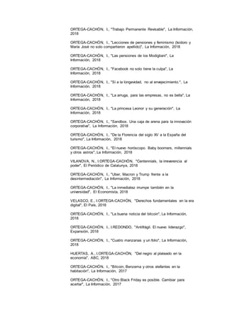 22
ORTEGA-CACHÓN, I., "Trabajo Permanente Revisable", La Información,
2018
ORTEGA-CACHÓN, I., "Lecciones de pensiones y feminismo (Isidoro y
María José no solo compartieron apellido)", La Información, 2018
ORTEGA-CACHÓN, I., "Las pensiones de los Modigliani", La
Información, 2018
ORTEGA-CACHÓN, I., "Facebook no solo tiene la culpa", La
Información, 2018
ORTEGA-CACHÓN, I., "Sí a la longevidad, no al envejecimiento.", La
Información, 2018
ORTEGA-CACHÓN, I., "La arruga, para las empresas, no es bella", La
Información, 2018
ORTEGA-CACHÓN, I., "La princesa Leonor y su generación", La
Información, 2018
ORTEGA-CACHÓN, I., "Sandbox. Una caja de arena para la innovación
corporativa", La Información, 2018
ORTEGA-CACHÓN, I., "De la Florencia del siglo XV a la España del
turismo", La Información, 2018
ORTEGA-CACHÓN, I., "El nuevo horóscopo. Baby boomers, millennials
y otros astros", La Información, 2018
VILANOVA, N., I.ORTEGA-CACHÓN, "Centennials, la irreverencia al
poder", El Periódico de Catalunya, 2018
ORTEGA-CACHÓN, I., "Uber, Macron y Trump frente a la
desintermediación", La Información, 2018
ORTEGA-CACHÓN, I., "La inmediatez irrumpe también en la
universidad", El Economista, 2018
VELASCO, E., I.ORTEGA-CACHÓN, "Derechos fundamentales en la era
digital", El País, 2018
ORTEGA-CACHÓN, I., "La buena noticia del bitcoin", La Información,
2018
ORTEGA-CACHÓN, I., I.REDONDO, "Antifrágil. El nuevo liderazgo",
Expansión, 2018
ORTEGA-CACHÓN, I., "Cuatro manzanas y un folio", La Información,
2018
HUERTAS, A., I.ORTEGA-CACHÓN, "Del negro al plateado en la
economía", ABC, 2018
ORTEGA-CACHÓN, I., "Bitcoin, Benzema y otros elefantes en la
habitación", La Información, 2017
ORTEGA-CACHÓN, I., "Otro Black Friday es posible. Cambiar para
acertar", La Información, 2017
 