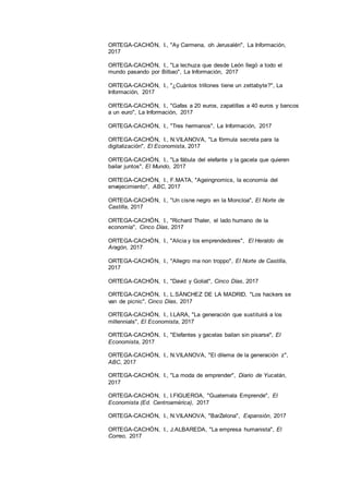 23
ORTEGA-CACHÓN, I., "Ay Carmena, oh Jerusalén", La Información,
2017
ORTEGA-CACHÓN, I., "La lechuza que desde León llegó a todo el
mundo pasando por Bilbao", La Información, 2017
ORTEGA-CACHÓN, I., "¿Cuántos trillones tiene un zettabyte?", La
Información, 2017
ORTEGA-CACHÓN, I., "Gafas a 20 euros, zapatillas a 40 euros y bancos
a un euro", La Información, 2017
ORTEGA-CACHÓN, I., "Tres hermanos", La Información, 2017
ORTEGA-CACHÓN, I., N.VILANOVA, "La fórmula secreta para la
digitalización", El Economista, 2017
ORTEGA-CACHÓN, I., "La fábula del elefante y la gacela que quieren
bailar juntos", El Mundo, 2017
ORTEGA-CACHÓN, I., F.MATA, "Ageingnomics, la economía del
envejecimiento", ABC, 2017
ORTEGA-CACHÓN, I., "Un cisne negro en la Moncloa", El Norte de
Castilla, 2017
ORTEGA-CACHÓN, I., "Richard Thaler, el lado humano de la
economía", Cinco Días, 2017
ORTEGA-CACHÓN, I., "Alicia y los emprendedores", El Heraldo de
Aragón, 2017
ORTEGA-CACHÓN, I., "Allegro ma non troppo", El Norte de Castilla,
2017
ORTEGA-CACHÓN, I., "David y Goliat", Cinco Días, 2017
ORTEGA-CACHÓN, I., L.SÁNCHEZ DE LA MADRID, "Los hackers se
van de picnic", Cinco Días, 2017
ORTEGA-CACHÓN, I., I.LARA, "La generación que sustituirá a los
millennials", El Economista, 2017
ORTEGA-CACHÓN, I., "Elefantes y gacelas bailan sin pisarse", El
Economista, 2017
ORTEGA-CACHÓN, I., N.VILANOVA, "El dilema de la generación z",
ABC, 2017
ORTEGA-CACHÓN, I., "La moda de emprender", Diario de Yucatán,
2017
ORTEGA-CACHÓN, I., I.FIGUEROA, "Guatemala Emprende", El
Economista (Ed. Centroamérica), 2017
ORTEGA-CACHÓN, I., N.VILANOVA, "BarZelona", Expansión, 2017
ORTEGA-CACHÓN, I., J.ALBAREDA, "La empresa humanista", El
Correo, 2017
 