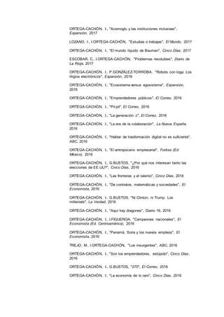 24
ORTEGA-CACHÓN, I., "Acemoglu y las instituciones inclusivas",
Expansión, 2017
LOZANO, I., I.ORTEGA-CACHÓN, "Estudias o trabajas", El Mundo, 2017
ORTEGA-CACHÓN, I., "El mundo líquido de Bauman", Cinco Días, 2017
ESCOBAR, C., I.ORTEGA-CACHÓN, "Problemas resolubles", Diario de
La Rioja, 2017
ORTEGA-CACHÓN, I., P.GONZÁLEZ-TORROBA, "Robots con toga. Los
litigios electrónicos", Expansión, 2016
ORTEGA-CACHÓN, I., "Ecosistema versus egosistema", Expansión,
2016
ORTEGA-CACHÓN, I., "Emprendedores públicos", El Correo, 2016
ORTEGA-CACHÓN, I., "Pil-pil", El Correo, 2016
ORTEGA-CACHÓN, I., "La generación z", El Correo, 2016
ORTEGA-CACHÓN, I., "La era de la colaboración", La Nueva España,
2016
ORTEGA-CACHÓN, I., "Hablar de trasformación digital no es suficiente",
ABC, 2016
ORTEGA-CACHÓN, I., "El antropoceno empresarial", Forbes (Ed.
México), 2016
ORTEGA-CACHÓN, I., G.BUSTOS, "¿Por qué nos interesan tanto las
elecciones de EE.UU?", Cinco Días, 2016
ORTEGA-CACHÓN, I., "Las fronteras y el talento", Cinco Días, 2016
ORTEGA-CACHÓN, I., "De contratos, matemáticas y sociedades", El
Economista, 2016
ORTEGA-CACHÓN, I., G.BUSTOS, "Ni Clinton, ni Trump. Los
millenials", La Verdad, 2016
ORTEGA-CACHÓN, I., "Aquí hay dragones", Diario 16, 2016
ORTEGA-CACHÓN, I., I.FIGUEROA, "Campeones nacionales", El
Economista (Ed. Centroamérica), 2016
ORTEGA-CACHÓN, I., "Panamá, Soria y los nuevos empleos", El
Economista, 2016
TREJO, M., I.ORTEGA-CACHÓN, "Los insurgentes", ABC, 2016
ORTEGA-CACHÓN, I., "Son los emprendedores, estúpido", Cinco Días,
2016
ORTEGA-CACHÓN, I., G.BUSTOS, "270", El Correo, 2016
ORTEGA-CACHÓN, I., "La economía de lo raro", Cinco Días, 2016
 