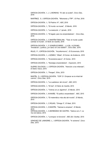 25
ORTEGA-CACHÓN, I., J. L.MORENO, "El vals se acabó", Cinco Días,
2016
MARTÍNEZ, S., I.ORTEGA-CACHÓN, "Mitomanía y TTIP", El País, 2016
ORTEGA-CACHÓN, I., "El Padrino IV", ABC, 2016
ORTEGA-CACHÓN, I., "El mundo se mueve", El Mundo, 2016
ORTEGA-CACHÓN, I., "La revolución z", Ipmark, 2016
ORTEGA-CACHÓN, I., "El legado para los emprendedores", Cinco Días,
2016
ORTEGA-CACHÓN, I., C.MARTÍN-TOBALINA, "Todo el mundo puede
cambiar el mundo", El Norte de Castilla, 2016
ORTEGA-CACHÓN, I., F.GONZÁLEZ-BREE, J. A.GIL, A.COLINO,
"Innovación y política ¿Un barco en una botella?", Cinco Días, 2016
IRUJO, P., I.ORTEGA-CACHÓN, "Inconformismo", El Economista, 2016
ORTEGA-CACHÓN, I., J.GÓMEZ, "Aftale", El Correo de Andalucía, 2016
ORTEGA-CACHÓN, I., "Ecosistema vasco", El Correo, 2015
ORTEGA-CACHÓN, I., "Nostalgia emprendedora", Expansión, 2015
SUÁREZ ZULOAGA, I., I.ORTEGA-CACHÓN, "Atención a los millenials",
El Diario Vasco, 2015
ORTEGA-CACHÓN, I., "Pangea", Ethic, 2015
MARTÍN, O., I.ORTEGA-CACHÓN, "COP 21. Empezar es la mitad del
camino", Cinco Días, 2015
ORTEGA-CACHÓN, I., "La cuadratura del círculo", ABC, 2015
ORTEGA-CACHÓN, I., "El tren", El Norte de Castilla, 2015
ORTEGA-CACHÓN, I., "Vivimos en un algoritmo", El Mundo, 2015
ORTEGA-CACHÓN, I., M.MUÑIZ, "El político emprendedor", ABC, 2015
ORTEGA-CACHÓN, I., "El matemático más alto del mundo", El Mundo,
2015
ORTEGA-CACHÓN, I., C.ROJAS, "Omega 3", El Ideal, 2015
ORTEGA-CACHÓN, I., D.MARTÍN, "Hackea tu empresa", El Mundo,
2015
ORTEGA-CACHÓN, I., A.BERMÚDEZ DE CASTRO, "Galicia con z", La
Voz de Galicia, 2015
ORTEGA-CACHÓN, I., "La brújula no funciona", ABC (Ed. Sevilla), 2015
SÁNCHEZ DE LAMADRID, L., I.ORTEGA-CACHÓN, "In extremis", Cinco
Días, 2015
 