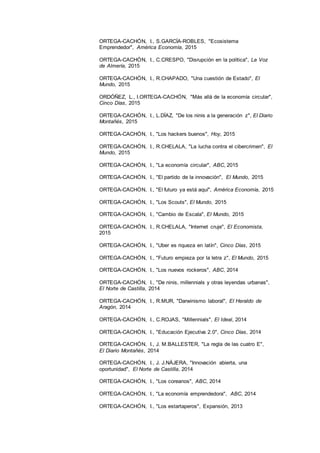 26
ORTEGA-CACHÓN, I., S.GARCÍA-ROBLES, "Ecosistema
Emprendedor", América Economía, 2015
ORTEGA-CACHÓN, I., C.CRESPO, "Disrupción en la política", La Voz
de Almería, 2015
ORTEGA-CACHÓN, I., R.CHAPADO, "Una cuestión de Estado", El
Mundo, 2015
ORDÓÑEZ, L., I.ORTEGA-CACHÓN, "Más allá de la economía circular",
Cinco Días, 2015
ORTEGA-CACHÓN, I., L.DÍAZ, "De los ninis a la generación z", El Diario
Montañés, 2015
ORTEGA-CACHÓN, I., "Los hackers buenos", Hoy, 2015
ORTEGA-CACHÓN, I., R.CHELALA, "La lucha contra el cibercrimen", El
Mundo, 2015
ORTEGA-CACHÓN, I., "La economía circular", ABC, 2015
ORTEGA-CACHÓN, I., "El partido de la innovación", El Mundo, 2015
ORTEGA-CACHÓN, I., "El futuro ya está aquí", América Economía, 2015
ORTEGA-CACHÓN, I., "Los Scouts", El Mundo, 2015
ORTEGA-CACHÓN, I., "Cambio de Escala", El Mundo, 2015
ORTEGA-CACHÓN, I., R.CHELALA, "Internet cruje", El Economista,
2015
ORTEGA-CACHÓN, I., "Uber es riqueza en latín", Cinco Días, 2015
ORTEGA-CACHÓN, I., "Futuro empieza por la letra z", El Mundo, 2015
ORTEGA-CACHÓN, I., "Los nuevos rockeros", ABC, 2014
ORTEGA-CACHÓN, I., "De ninis, millennials y otras leyendas urbanas",
El Norte de Castilla, 2014
ORTEGA-CACHÓN, I., R.MUR, "Darwinismo laboral", El Heraldo de
Aragón, 2014
ORTEGA-CACHÓN, I., C.ROJAS, "Millennials", El Ideal, 2014
ORTEGA-CACHÓN, I., "Educación Ejecutiva 2.0", Cinco Días, 2014
ORTEGA-CACHÓN, I., J. M.BALLESTER, "La regla de las cuatro E",
El Diario Montañés, 2014
ORTEGA-CACHÓN, I., J. J.NÁJERA, "Innovación abierta, una
oportunidad", El Norte de Castilla, 2014
ORTEGA-CACHÓN, I., "Los coreanos", ABC, 2014
ORTEGA-CACHÓN, I., "La economía emprendedora", ABC, 2014
ORTEGA-CACHÓN, I., "Los estartaperos", Expansión, 2013
 