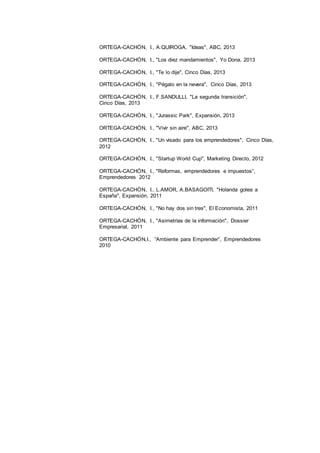 27
ORTEGA-CACHÓN, I., A.QUIROGA, "Ideas", ABC, 2013
ORTEGA-CACHÓN, I., "Los diez mandamientos", Yo Dona, 2013
ORTEGA-CACHÓN, I., "Te lo dije", Cinco Días, 2013
ORTEGA-CACHÓN, I., "Pégalo en la nevera", Cinco Días, 2013
ORTEGA-CACHÓN, I., F.SANDULLI, "La segunda transición",
Cinco Días, 2013
ORTEGA-CACHÓN, I., "Jurassic Park", Expansión, 2013
ORTEGA-CACHÓN, I., "Vivir sin aire", ABC, 2013
ORTEGA-CACHÓN, I., "Un visado para los emprendedores", Cinco Días,
2012
ORTEGA-CACHÓN, I., "Startup World Cup", Marketing Directo, 2012
ORTEGA-CACHÓN, I., "Reformas, emprendedores e impuestos”,
Emprendedores 2012
ORTEGA-CACHÓN, I., L.AMOR, A.BASAGOITI, "Holanda golea a
España", Expansión, 2011
ORTEGA-CACHÓN, I., "No hay dos sin tres", El Economista, 2011
ORTEGA-CACHÓN, I., "Asimetrías de la información", Dossier
Empresarial, 2011
ORTEGA-CACHÓN,I., “Ambiente para Emprender”, Emprendedores
2010
 