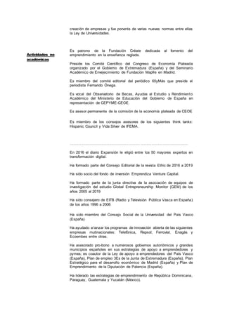 3
creación de empresas y fue ponente de varias nuevas normas entre ellas
la Ley de Universidades.
Es patrono de la Fundación Créate dedicada al fomento del
emprendimiento en la enseñanza reglada.
Preside los Comité Científico del Congreso de Economía Plateada
organizado por el Gobierno de Extremadura (España) y del Seminario
Académico de Envejecimiento de Fundación Mapfre en Madrid.
Es miembro del comité editorial del periódico 65yMás que preside el
periodista Fernando Ónega.
Es vocal del Observatorio de Becas, Ayudas al Estudio y Rendimiento
Académico del Ministerio de Educación del Gobierno de España en
representación de CEPYME-CEOE.
Es asesor permanente de la comisión de la economía plateada de CEOE
Es miembro de los consejos asesores de los siguientes think tanks:
Hispanic Council y Vida Silver de IFEMA.
………………………………………………………………………………..…
En 2016 el diario Expansión le eligió entre los 50 mayores expertos en
transformación digital.
Ha formado parte del Consejo Editorial de la revista Ethic de 2016 a 2019
Ha sido socio del fondo de inversión Emprendiza Venture Capital.
Ha formado parte de la junta directiva de la asociación de equipos de
investigación del estudio Global Entrepreneurship Monitor (GEM) de los
años 2005 al 2019
Ha sido consejero de EITB (Radio y Televisión Pública Vasca en España)
de los años 1996 a 2006
Ha sido miembro del Consejo Social de la Universidad del País Vasco
(España)
Ha ayudado a lanzar los programas de innovación abierta de las siguientes
empresas mutinacionales: Telefónica, Repsol, Ferrovial, Enagás y
Ecoembes entre otras.
Ha asesorado pro-bono a numerosos gobiernos autonómicos y grandes
municipios españoles en sus estrategias de apoyo a emprendedores y
pymes; es coautor de la Ley de apoyo a emprendedores del País Vasco
(España), Plan de empleo 3Es de la Junta de Extremadura (España), Plan
Estratégico para el desarrollo económico de Madrid (España) y Plan de
Emprendimiento de la Diputación de Palencia (España).
Ha liderado las estrategias de emprendimiento de República Dominicana,
Paraguay, Guatemala y Yucatán (México).
Actividades no
académicas
 