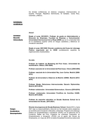 4
Ha dictado conferencias en diversos congresos internacionales en
España, Portugal, República Dominicana, El Salvador, Costa Rica,
Colombia y México.
Actual:
Desde el curso 2012/2013. Profesor de grado en Administración y
Dirección de Empresas. Facultad de Empresa y Comunicación.
Universidad Internacional de La Rioja (UNIR) que es la universidad líder
en la enseñanza superior online en lengua castellana y referencia en
innovación educativa.
Desde el curso 2021/2022 Director académico del Curso de Liderazgo
Público organizado por la CEOE (confederación española de
organizaciones empresariales)
Ha sido:
Profesor de Instituto de Marketing del País Vasco. Universidad de
Herthforshire. Bilbao (1997-2004)
Profesor asociado de la Universidad del PaísVasco. Vitoria (2004-2005)
Profesor asociado de la Universidad Rey Juan Carlos. Madrid (2008-
2012)
Profesor de Universidad a Distancia de Madrid. UDIMA. Madrid (2012-
2014)
Profesor Master Relaciones Internacionales. Escuela Diplomática.
Madrid (2013-2016)
Profesor colaborador. Universidad Extremadura. Cáceres (2016-2019)
Profesor colaborador. Universidad Pontificia de Comillas ICADE.
Madrid (2015-2020)
Profesor de executive education en Deusto Business School de la
Universidad de Deusto, (2013-2021)
Director de programasde Deusto Business School. Desde 2014 y hasta
2021 bajo su responsabilidad y dirección se han lanzado varios programas
en el ámbito de la innovación enfocados a directivos: Programa de Liderazgo
Público en Emprendimiento e Innovación (PLPE) con el patrocinio de la
Fundación Rafael del Pino; Programa de Liderazgo Corporativo en
Emprendimiento e Innovación (PLCE) con el apoyo del Círculo de
Empresarios, en mayo de 2016 la revista Actualidad Económica seleccionó
Actividad
Docente
Universitaria
Cargos
Académicos
Desempeñados
Actividades
académicas
 