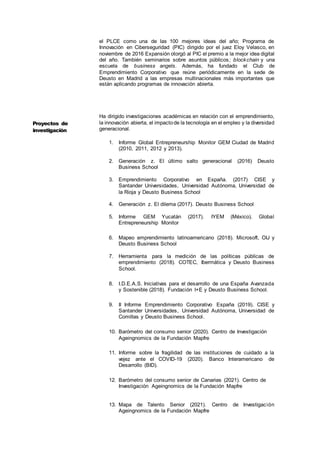 5
el PLCE como una de las 100 mejores ideas del año; Programa de
Innovación en Ciberseguridad (PIC) dirigido por el juez Eloy Velasco, en
noviembre de 2016 Expansión otorgó al PIC el premio a la mejor idea digital
del año. También seminarios sobre asuntos públicos; blockchain y una
escuela de business angels. Además, ha fundado el Club de
Emprendimiento Corporativo que reúne periódicamente en la sede de
Deusto en Madrid a las empresas multinacionales más importantes que
están aplicando programas de innovación abierta.
Ha dirigido investigaciones académicas en relación con el emprendimiento,
la innovación abierta, el impactode la tecnología en el empleo y la diversidad
generacional.
1. Informe Global Entrepreneurship Monitor GEM Ciudad de Madrid
(2010, 2011, 2012 y 2013).
2. Generación z. El último salto generacional (2016) Deusto
Business School
3. Emprendimiento Corporativo en España. (2017) CISE y
Santander Universidades, Universidad Autónoma, Universidad de
la Rioja y Deusto Business School
4. Generación z. El dilema (2017). Deusto Business School
5. Informe GEM Yucatán (2017). IYEM (México). Global
Entrepreneurship Monitor
6. Mapeo emprendimiento latinoamericano (2018). Microsoft, OIJ y
Deusto Business School
7. Herramienta para la medición de las políticas públicas de
emprendimiento (2018). COTEC, Ibermática y Deusto Business
School.
8. I.D.E.A.S. Iniciativas para el desarrollo de una España Avanzada
y Sostenible (2018). Fundación I+E y Deusto Business School.
9. II Informe Emprendimiento Corporativo España (2019). CISE y
Santander Universidades, Universidad Autónoma, Universidad de
Comillas y Deusto Business School.
10. Barómetro del consumo senior (2020). Centro de Investigación
Ageingnomics de la Fundación Mapfre
11. Informe sobre la fragilidad de las instituciones de cuidado a la
vejez ante el COVID-19 (2020). Banco Interamericano de
Desarrollo (BID).
12. Barómetro del consumo senior de Canarias (2021). Centro de
Investigación Ageingnomics de la Fundación Mapfre
13. Mapa de Talento Senior (2021). Centro de Investigación
Ageingnomics de la Fundación Mapfre
Proyectos de
investigación
 