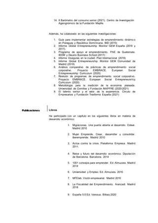6
14. II Barómetro del consumo senior (2021). Centro de Investigación
Ageingnomics de la Fundación Mapfre
Además, ha colaborado en las siguientes investigaciones:
1. Guía para implementar estrategias de emprendimiento dinámico
en Paraguay y República Dominicana. BID (2015)
2. Informe Global Entrepreneurship Monitor GEM España (2016 y
2017).
3. Programa de apoyo al emprendimiento, PAE de Guatemala.
IDOM y Deusto Business School (2017)
4. Informe Inseguras en la ciudad. Plan Internacional (2018)
5. Informe Global Entrepreneurship Monitor GEM Comunidad de
Madrid (2018)
6. Análisis comparativo de prácticas de emprendimiento social
corporativo. Proyecto EMBRACE. European Social
Entrepreneurship Curriculum (2020)
7. Revisión de programas de emprendimiento social corporativo.
Proyecto EMBRACE. European Social Entrepreneurship
Curriculum (2020)
8. Metodología para la medición de la economía plateada.
Universidad de Comillas y Fundación MAPFRE.(2020-2021)
9. El talento senior y el valor de la experiencia. Círculo de
Empresarios y Fundación Trasforma España (2021)
Libros
Ha participado con un capítulo en los siguientes libros en materia de
desarrollo económico:
1. Migraciones. Una puerta abierta al desarrollo. Cideal.
Madrid 2010
2. Mujer Emprende. Crear, desarrollar y consolidar.
Iberemprende. Madrid 2010
3. Actúa contra la crisis. Plataforma Empresa. Madrid
2011.
4. Retos y futuro del desarrollo económico. Diputación
de Barcelona. Barcelona. 2014
5. 1001 consejos para emprender. Ed. Almuzara. Madrid
2014
6. Universidad y Empleo. Ed. Almuzara. 2016
7. MFElab. Visión empresarial. Madrid 2016
8. La Fiscalidad del Emprendimiento. Aranzadi. Madrid
2018
9. España 5.0.Ed. Verssus. Bilbao.2020
Publicaciones
 
