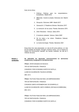 7
Autor de los libros:
1. Políticas Públicas para los emprendedores .
Euroeditions. Madrid 2012
2. Millennials. Inventa tu empleo. Ediciones Unir. Madrid
2014
3. Disrupción. Ediciones UNIR. Madrid 2017
4. Generación Z. Plataforma Editorial. Barcelona 2017
5. La revolución de las canas. Planeta. Barcelona 2018
6. Silver Revolution. Verssus. Getxo 2019
7. A revolucao prateada. Verssus. Getxo 2020
8. De los zetas a los silvers. Plataforma Editorial.
Barcelona 2021
9. La buena tecnología. Planeta. Barcelona 2021
Estos libros han sido presentados en más de 50 actos públicos, en más
de 30 ciudades de España, Portugal y América Latina, con un impacto en
medios de comunicación valorado por fuentes solventes de más de 3
millones de euros.
Ha defendido las siguientes comunicaciones en seminarios
académicos y congresos en los últimos años:
TÍTULO: OPORTUNIDADES DE NEGOCIO
TIPO DE PARTICIPACIÓN: PONENCIA
CONGRESO: FORO ECONOMICO NORTE DE CASTILLA
LUGAR DE CELEBRACIÓN: PALENCIA (ESPAÑA)
AÑO: 2013
TÍTULO: POLÍTICAS PÚBLICAS PARA LOS EMPRENDEDORES
TIPO DE PARTICIPACIÓN: PONENCIA
CONGRESO: BANCO INTERAMERICANO DE DESARROLLO
LUGAR DE CELEBRACIÓN: SANTO DOMINGO (REPUBLICA DOMINICANA)
AÑO: 2014
TÍTULO: POLÍTICAS PÚBLICAS PARA LOS EMPRENDEDORES
TIPO DE PARTICIPACIÓN: PONENCIA
CONGRESO: FORO ECONÓMICO NORTE DE CASTILLA
Cursos y
seminarios
Seminarios
Impartidos
 