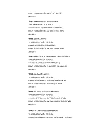 8
LUGAR DE CELEBRACIÓN: SALAMANCA (ESPAÑA)
AÑO: 2014
TÍTULO: EMPRENDIMIENTO UNIVERSITARIIO
TIPO DE PARTICIPACIÓN: PONENCIA
CONGRESO: UNIVERSIDAD LATINA DE COSTA RICA
LUGAR DE CELEBRACIÓN: SAN JOSÉ (COSTA RICA)
AÑO: 2016
TÍTULO: LOS MILLENNIALS
TIPO DE PARTICIPACIÓN: PONENCIA
CONGRESO: FORBES CENTROAMERICA
LUGAR DE CELEBRACIÓN: SAN JOSÉ (COSTA RICA)
AÑO: 2016
TÍTULO: POLITICAS PÚBLICAS PARA LOS EMPRENDEDORES
TIPO DE PARTICIPACIÓN: PONENCIA
CONGRESO: ASAMBLEA CENPROMYPE (SICA)
LUGAR DE CELEBRACIÓN: EL SALVADOR (EL SALVADOR)
AÑO: 2016
TÍTULO: INNOVACIÓN ABIERTA
TIPO DE PARTICIPACIÓN: PONENCIA
CONGRESO: I CONGRESO DE INNOVACION DEL METRO
LUGAR DE CELEBRACIÓN: MEDELLÍN (COLOMBIA)
AÑO: 2016
TÍTULO: LA NUEVA GENERACIÓN MILLENNIAL
TIPO DE PARTICIPACIÓN: PONENCIA
CONGRESO: VI ASAMBLEA EMPRESA FAMILIAR GALICIA
LUGAR DE CELEBRACIÓN: SANTIAGO COMPOSTELA (ESPAÑA)
AÑO: 2016
TÍTULO: TU TAMBIEN PUEDES EMPRENDER
TIPO DE PARTICIPACIÓN: PONENCIA
CONGRESO: SEMINARIO EMPRENDE UNIVERSIDAD POLITÉNICA
 