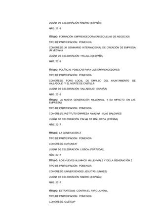 9
LUGAR DE CELEBRACIÓN: MADRID (ESPAÑA)
AÑO: 2016
TÍTULO: FORMACIÓN EMPRENDEDORA EN ESCUELAS DE NEGOCIOS
TIPO DE PARTICIPACIÓN: PONENCIA
CONGRESO: XII SEMINARIO INTERNACIONAL DE CREACIÓN DE EMPRESA
JM VECIANA
LUGAR DE CELEBRACIÓN: TRUJILLO (ESPAÑA)
AÑO: 2016
TÍTULO: POLÍTICAS PÚBLICAS PARA LOS EMPRENDEDORES
TIPO DE PARTICIPACIÓN: PONENCIA
CONGRESO: FORO LOCAL DE EMPLEO DEL AYUNTAMIENTO DE
VALLADOLID Y EL NORTE DE CASTILLA
LUGAR DE CELEBRACIÓN: VALLADOLID (ESPAÑA)
AÑO: 2016
TÍTULO: LA NUEVA GENERACIÓN MILLENNIAL Y SU IMPACTO EN LAS
EMPRESAS
TIPO DE PARTICIPACIÓN: PONENCIA
CONGRESO: INSTITUTO EMPRESA FAMILIAR ISLAS BALEARES
LUGAR DE CELEBRACIÓN: PALMA DE MALLORCA (ESPAÑA)
AÑO: 2017
TÍTULO: LA GENERACIÓN Z
TIPO DE PARTICIPACIÓN: PONENCIA
CONGRESO: EURONEXT
LUGAR DE CELEBRACIÓN: LISBOA (PORTUGAL)
AÑO: 2017
TÍTULO: LOS NUEVOS ALUMNOS MILLENNIALS Y DE LA GENERACIÓN Z
TIPO DE PARTICIPACIÓN: PONENCIA
CONGRESO: UNIVERSIDADES JESUÍTAS (UNIJES)
LUGAR DE CELEBRACIÓN: MADRID (ESPAÑA)
AÑO: 2017
TÍTULO: ESTRATEGIAS CONTRA EL PARO JUVENIL
TIPO DE PARTICIPACIÓN: PONENCIA
CONGRESO: GAZTEUP
 