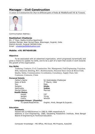Manager - Civil Construction
A career in Construction for 26yr in different parts of India & MiddleEast(UAE & Yemen).
Communication Address :
Rashbehari Chatterje
B3, 1st
Floor, Radhe Krishna Apartment
Sanskar Mandal, Near Nirmal Plaza, Bhavnagar, Gujarat, India
District-Amrelli, Gujarat-365560,India
Email: rchatterjee2006@yahoo.com
Mobile: +91 9974049186
Objective
To be associated with an esteemed organization, which progresses dynamically and
gives a chance to update my skills, and to be a part of a team that excels in work towards
the growth of the organization.
Key Skills:
Tendering, Contracts, Civil, Construction, Site, Management, Field Engineering, Execution,
Bills, Industrial, Detailing, RCC, Reinforcements, Structural Steel, Green & Brown Field,
Quality, Safety, Communication, Co-ordination, Consultancy, Supply Chain, Sub-
Contractor, Contractor, Client.
Personal Details
Father’s Name : Sri Gobindadas Chatterjee
Date of Birth : 7th
March, 1966
Sex : Male
Religion : Hindu
Nationality : Indian
Marital Status : Married
Health Status
Height : 5’8”
Weight : 70 Kg
Colour : Whitish
Languages Known (Fluently)
To speak/Read/Write: English, Hindi, Bengali & Gujarati.
Education
Academic
Passed SSC & HSE(Science) in 1982 & 1984 respectively &
Diploma in Civil Engineering, 1989, Darjeeling Polytechnic Institute, West Bengal
Board of Engineering & Technical Education.
Computer Knowledge – MS Office, MS Excel, MS Projects, AutoCAD
 