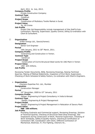 April, 2011 to July, 2013.
Company Profile
Private Construction Company
Contract Type
Construct
Project Scope
Construction of Multistory Textile Market in Surat.
Project Value
Rs. 60 Crores
Job Profile
Project Site Job Responsibility include management of Site Staff & Sub-
Contractors, Planning, Supervision, Quality control, billing Co-ordination with
Client & Consultant.
 Organization
Griffin Energy Ltd., Sana’a(Yemen)
Designation
Senior Civil Engineer
Period
16th January, 2011 to 30th
March, 2011.
Company Profile
Contracting and Construction in Yemen.
Contract Type
Construct
Project Scope
Construction of Civil & Structural Steel works for LNG Plant in Yemen
Project Value
USD $35 millions.
Job Profile
Reviewing Tender Documents, BOQ, Reviewing Drawings, Raising Technical
Quarries, Making of Method Statements, Inspection of Civil Work, Supervision,
Checking of Work Schedule & Safety Factors, Co-ordination with Client’s Engineers.
 Organization
Chempro Expertise Pvt. Ltd., Mumbai
Designation
Construction Manager
Period
16th
November, 2009 to 15th
January, 2011
Company Profile
Design, Engineering & Project Consultancy in India & Abroad.
Contract Type
Design, Engineering & Project Management
Project Scope
Design, Engineering & Project Management in Relocation of Savory Plant
Project Value
INR 100 millions.
Job Profile
Providing Contracts and Commercial support, Reviewing Drawings, Solution
of Technical Queries, Checking of Structural Steel Shop Drawings, Site
Inspections during construction of Work, Personal Supervision, Checking of
Work Schedules, Safety & Quality Factors, Checking & Certification of
Contractors’ Bill, Coordination with Client, Different Contractors of
Mechanical, Electrical, IT, Fire Fighting, Interiors rtc..
 
