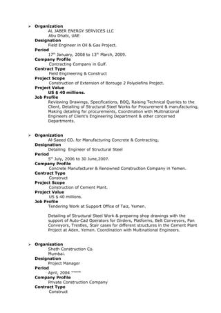  Organization
AL JABER ENERGY SERVICES LLC
Abu Dhabi, UAE
Designation
Field Engineer in Oil & Gas Project.
Period
17th
January, 2008 to 13th
March, 2009.
Company Profile
Contracting Company in Gulf.
Contract Type
Field Engineering & Construct
Project Scope
Construction of Extension of Borouge 2 Polyolefins Project.
Project Value
US $ 40 millions.
Job Profile
Reviewing Drawings, Specifications, BOQ, Raising Technical Queries to the
Client, Detailing of Structural Steel Works for Procurement & manufacturing,
Making detailing for procurements, Coordination with Multinational
Engineers of Client’s Engineering Department & other concerned
Departments.
 Organization
Al-Saeed CO. for Manufacturing Concrete & Contracting,
Designation
Detailing Engineer of Structural Steel
Period
5th
July, 2006 to 30 June,2007.
Company Profile
Concrete Manufacturer & Renowned Construction Company in Yemen.
Contract Type
Construct
Project Scope
Construction of Cement Plant.
Project Value
US $ 40 millions.
Job Profile
Tendering Work at Support Office of Taiz, Yemen.
Detailing of Structural Steel Work & preparing shop drawings with the
support of Auto-Cad Operators for Girders, Platforms, Belt Conveyors, Pan
Conveyors, Trestles, Stair cases for different structures in the Cement Plant
Project at Aden, Yemen. Coordination with Multinational Engineers.
 Organisation
Sheth Construction Co.
Mumbai.
Designation
Project Manager
Period
April, 2004 onwards
Company Profile
Private Construction Company
Contract Type
Construct
 