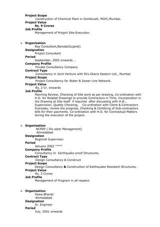 Project Scope
Construction of Chemical Plant in Dombivalli, MIDC,Mumbai.
Project Value
Rs. 9 Crores
Job Profile
Management of Project Site-Execution.
 Organisation
Ray Consultant,Baroda(Gujarat)
Designation
Project Consultant
Period
September, 2002 onwards….
Company Profile
Private Consultancy Company
Contract Type
Consultancy in Joint Venture with M/s Gherzi Eastern Ltd., Mumbai
Project Scope
Project Consultancy for Water & Sewer Line Network.
Project Value
Rs. 2 Cr. onwards
Job Profile
Planning Review, Checking of Site work as per drawing, Co-ordination with
H.O. for Related Drawings to provide Contractors in Time, Incorporation in
the Drawing at Site itself if required after discussing with H.O.,
Supervision, Quality Checking, Co-ordination with Client & Contractors
Everyday, review the progress, Checking & Certifying of Sub-contractors
bills for their payments. Co-ordination with H.O. for Contractual Matters
during the execution of the project.
 Organisation
NCPDP ( Dis aster Management)
Ahmedabad
Designation
Regional Supervisor.
Period
January 2002 onwards
Company Profile
Consultancy In Earthquake proof Structures.
Contract Type
Design Consultancy & Construct
Project Scope
Design Consultancy & Construction of Earthquake Resistant Structures,
Project Value
Rs. 3 Crores
Job Profile
Management of Program in all respect.
 Organisation
Sewa Bharati
Ahmedabad
Designation
Sr. Engineer
Period
July, 2001 onwards
 
