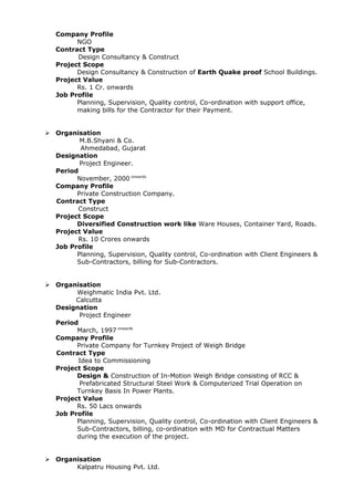 Company Profile
NGO
Contract Type
Design Consultancy & Construct
Project Scope
Design Consultancy & Construction of Earth Quake proof School Buildings.
Project Value
Rs. 1 Cr. onwards
Job Profile
Planning, Supervision, Quality control, Co-ordination with support office,
making bills for the Contractor for their Payment.
 Organisation
M.B.Shyani & Co.
Ahmedabad, Gujarat
Designation
Project Engineer.
Period
November, 2000 onwards
Company Profile
Private Construction Company.
Contract Type
Construct
Project Scope
Diversified Construction work like Ware Houses, Container Yard, Roads.
Project Value
Rs. 10 Crores onwards
Job Profile
Planning, Supervision, Quality control, Co-ordination with Client Engineers &
Sub-Contractors, billing for Sub-Contractors.
 Organisation
Weighmatic India Pvt. Ltd.
Calcutta
Designation
Project Engineer
Period
March, 1997 onwards
Company Profile
Private Company for Turnkey Project of Weigh Bridge
Contract Type
Idea to Commissioning
Project Scope
Design & Construction of In-Motion Weigh Bridge consisting of RCC &
Prefabricated Structural Steel Work & Computerized Trial Operation on
Turnkey Basis In Power Plants.
Project Value
Rs. 50 Lacs onwards
Job Profile
Planning, Supervision, Quality control, Co-ordination with Client Engineers &
Sub-Contractors, billing, co-ordination with MD for Contractual Matters
during the execution of the project.
 Organisation
Kalpatru Housing Pvt. Ltd.
 
