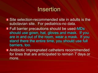 Insertion
Site selection-recommended site in adults is the
subclavian site. For pediatrics-no data.
Full barrier precautions should be used-MDs
should use gown, hat, gloves and mask. If you
are in and out of the room, wear a mask. If you
stand there the entire time, you should use full
barriers, too.
Antibiotic impregnated catheters recommended
for lines that are anticipated to remain 7 days or
more.
 