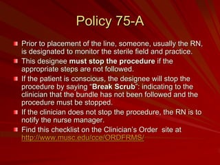 Policy 75-A
Prior to placement of the line, someone, usually the RN,
is designated to monitor the sterile field and practice.
This designee must stop the procedure if the
appropriate steps are not followed.
If the patient is conscious, the designee will stop the
procedure by saying “Break Scrub”: indicating to the
clinician that the bundle has not been followed and the
procedure must be stopped.
If the clinician does not stop the procedure, the RN is to
notify the nurse manager.
Find this checklist on the Clinician’s Order site at
http://www.musc.edu/cce/ORDFRMS/
 
