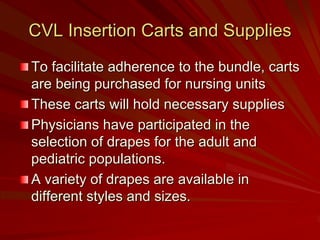 CVL Insertion Carts and Supplies
To facilitate adherence to the bundle, carts
are being purchased for nursing units
These carts will hold necessary supplies
Physicians have participated in the
selection of drapes for the adult and
pediatric populations.
A variety of drapes are available in
different styles and sizes.
 