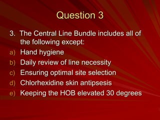 Question 3
3. The Central Line Bundle includes all of
   the following except:
a) Hand hygiene
b) Daily review of line necessity
c) Ensuring optimal site selection
d) Chlorhexidine skin antipsesis
e) Keeping the HOB elevated 30 degrees
 