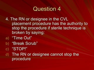 Question 4
4. The RN or designee in the CVL
    placement procedure has the authority to
    stop the procedure if sterile technique is
    broken by saying:
a) “Time Out”
b) “Break Scrub”
c) “STOP!”
d) The RN or designee cannot stop the
    procedure
 