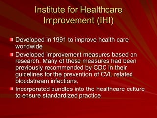 Institute for Healthcare
         Improvement (IHI)

Developed in 1991 to improve health care
worldwide
Developed improvement measures based on
research. Many of these measures had been
previously recommended by CDC in their
guidelines for the prevention of CVL related
bloodstream infections.
Incorporated bundles into the healthcare culture
to ensure standardized practice
 