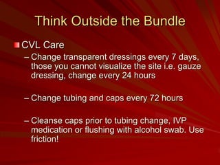 Think Outside the Bundle
CVL Care
– Change transparent dressings every 7 days,
  those you cannot visualize the site i.e. gauze
  dressing, change every 24 hours

– Change tubing and caps every 72 hours

– Cleanse caps prior to tubing change, IVP
  medication or flushing with alcohol swab. Use
  friction!
 
