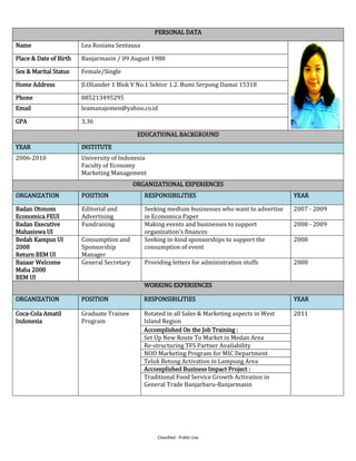 Classified - Public Use
PERSONAL DATA
Name Lea Rosiana Sentausa
Place & Date of Birth Banjarmasin / 09 August 1988
Sex & Marital Status Female/Single
Home Address Jl.Oliander 1 Blok V No.1 Sektor 1.2. Bumi Serpong Damai 15318
Phone 085213495295
Email leamanajemen@yahoo.co.id
GPA 3.36
EDUCATIONAL BACKGROUND
YEAR INSTITUTE
2006-2010 University of Indonesia
Faculty of Economy
Marketing Management
ORGANIZATIONAL EXPERIENCES
ORGANIZATION POSITION RESPONSIBILITIES YEAR
Badan Otonom
Economica FEUI
Editorial and
Advertising
Seeking medium businesses who want to advertise
in Economica Paper
2007 - 2009
Badan Executive
Mahasiswa UI
Fundraising Making events and businesses to support
organization’s finances
2008 - 2009
Bedah Kampus UI
2008
Return BEM UI
Consumption and
Sponsorship
Manager
Seeking in-kind sponsorships to support the
consumption of event
2008
Bazaar Welcome
Maba 2008
BEM UI
General Secretary Providing letters for administration stuffs 2008
WORKING EXPERIENCES
ORGANIZATION POSITION RESPONSIBILITIES YEAR
Coca-Cola Amatil
Indonesia
Graduate Trainee
Program
Rotated in all Sales & Marketing aspects in West
Island Region
2011
Accomplished On the Job Training :
Set Up New Route To Market in Medan Area
Re-structuring TFS Partner Availability
NOD Marketing Program for MIC Department
Teluk Betung Activation in Lampung Area
Accomplished Business Impact Project :
Traditional Food Service Growth Activation in
General Trade Banjarbaru-Banjarmasin
 