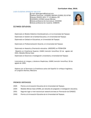 Currículum vitae, 2010.
LIGIA EUGENIA APARICIO VALLEJO
e-mail: ligiaeugenia@hotmail.com
Teléfono particular (019999) 466344 (01999) 253 9798
(Celular (04455) 4011 77 13 (México, DF)
(0459991) 037460 (celular Mérida)
Cédula profesional de licenciatura: 2204090
Cédula profesional de maestría: 3588476
ÚLTIMOS ESTUDIOS:
Diplomado en Modelo Didáctico Interdisciplinario, en la Universidad del Tepeyac
Diplomado en Gestión de la Calidad Educativa, en Universidad del Tepeyac
Diplomado en Calidad en Educativos, en Universidad del Tepeyac
Diplomado en Profesionalización Docente, en Universidad del Tepeyac
Diplomado en Asesoría y Orientación educativa (ASESORE) en ITESM-CEM
Maestría en Enseñanza Superior, UNAM (mención honorífica) 22 de agosto del
2001. Medalla Alfonso Caso
Diplomado en Docencia e investigación universitaria, Universidad del Tepeyac
Licenciatura en Lengua y Literatura Hispánicas, UNAM (mención honorífica) 18 de
agosto de 1995.
Diploma por el Seminario La Enseñanza activa del Español Un enfoque lingüístico,
en Longman Alambra, Mexicana
PREMIOS OBTENIDOS
2005 Premio a la Innovación Educativa de la Universidad del Tepeyac.
2004 Medalla Alfonso Caso (UNAM), por estudios de posgrado e investigación educativa.
2001 Segundo lugar a nivel nacional por asesoría de tesis en Premiación de CONEICC
2000 Premio a la Innovación Educativa de la Universidad del Tepeyac.
 