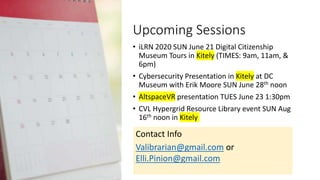 Upcoming Sessions
• iLRN 2020 SUN June 21 Digital Citizenship
Museum Tours in Kitely (TIMES: 9am, 11am, &
6pm)
• Cybersecurity Presentation in Kitely at DC
Museum with Erik Moore SUN June 28th noon
• AltspaceVR presentation TUES June 23 1:30pm
• CVL Hypergrid Resource Library event SUN Aug
16th noon in Kitely
Contact Info
Valibrarian@gmail.com or
Elli.Pinion@gmail.com
 
