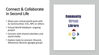 Connect & Collaborate
in Second Life
• Share your virtual world work with
SL Communities: CVL, NPC or others
• Virtual World Database- ongoing
project
• Connect with shared calendars and
social media
• Explore tools to connect: Discord,
Metaverse libraries (google group)
 