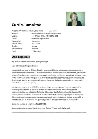 1
Curriculumvitae
Personal informationSurname/Firstname: LejlaLőrinc
Address: 15 Lindale Gardens,Goldthorpe S639NX
Mobile: +44 773263 9907, +44 770375 7631
E-mail: lejla.lorinc@gmail.com
Nationality: Hungarian
Date of birth: 26/12/1976
Gender: female
Marital status: married
Child: 1 (6 yrs old)
Work Experience
01/07/2014-Present ProductionQualityManager
Main activitiesandresponsibilities:
Improve external level of deliveredquality,recommendtointernal managementandcustomers,
actionsto eliminateproblems.Toleadanddevelopthe productionqualitydepartment(25+),inorder
to identifyandpromote newandstrategicopportunities,forcontinuous upgradingandimprovement
of the qualityskillsandtechniquesused.Provideadvice and supportto productionsupervision,to
developnewwaysof workingthatwill supportthe returnof directresponsibilityforcomponent
manufacture andprocess quality.
Manage the resource to provide 0-kmandwarrantyreturnsanalysisservice,andsupportsthe
necessaryinputsforAPQPactivitiesfornew andmodifiedproducts.Make improvement
recommendationsandtake actionfollowing8Dprocess. Give full commitmentandsupportfor
training,communications,environment,healthandsafety,housekeepingandpersonal discipline.
Drive continuousimprovementactivitiesthroughparticipationinKaizenactivities.Responsibleto
planefficientuse of resourcesandqualitysystemstoreduce internal costof poorquality.
Name and addressof employer: Kostal UKLtd
Automotive industry,Jaguar,Landrover,Lear,Daimler,Volvo,Ford,BMW,Audi
--------------------------------------------------------------------------------------------------------------------------------------
 